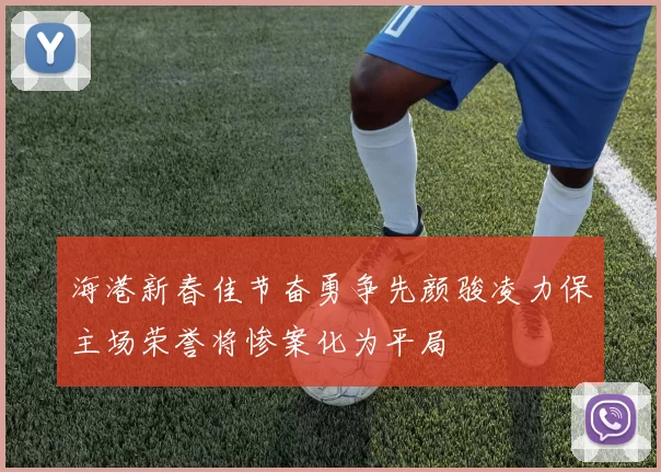 海港新春佳节奋勇争先颜骏凌力保主场荣誉将惨案化为平局