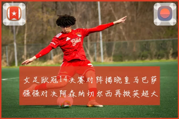 女足欧冠14决赛对阵揭晓皇马巴萨强强对决阿森纳切尔西再掀英超大战