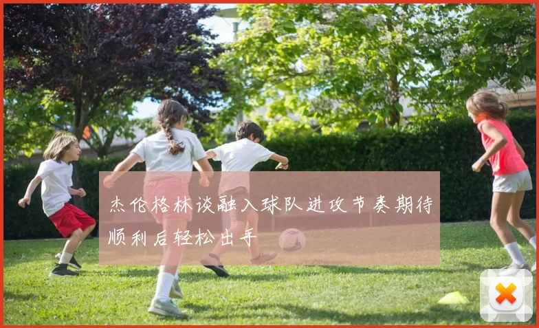 杰伦格林谈融入球队进攻节奏期待顺利后轻松出手