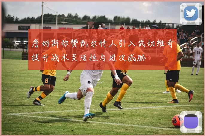 詹姆斯称赞凯尔特人引入武切维奇提升战术灵活性与进攻威胁