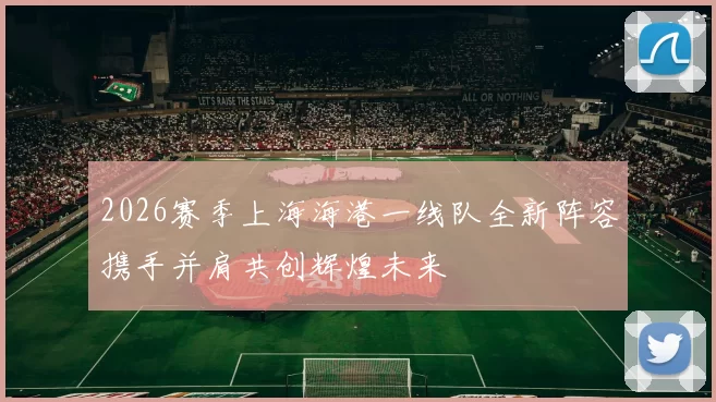 2026赛季上海海港一线队全新阵容携手并肩共创辉煌未来