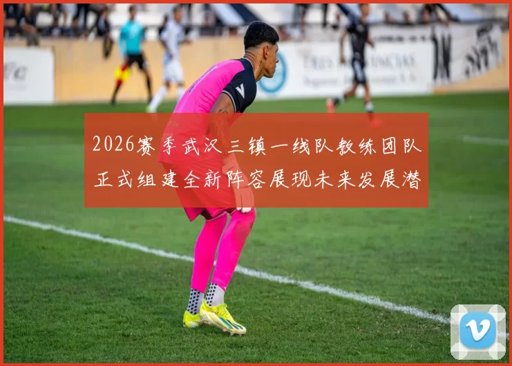 2026赛季武汉三镇一线队教练团队正式组建全新阵容展现未来发展潜力