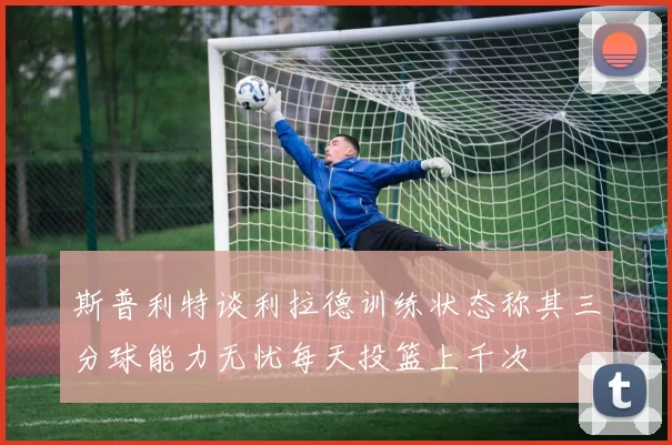 斯普利特谈利拉德训练状态称其三分球能力无忧每天投篮上千次