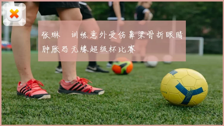张琳芃训练意外受伤鼻梁骨折眼睛肿胀恐无缘超级杯比赛