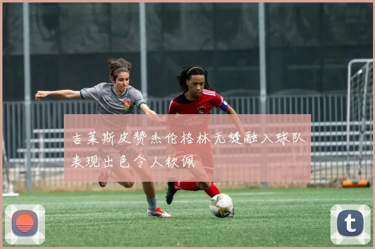 吉莱斯皮赞杰伦格林无缝融入球队表现出色令人钦佩