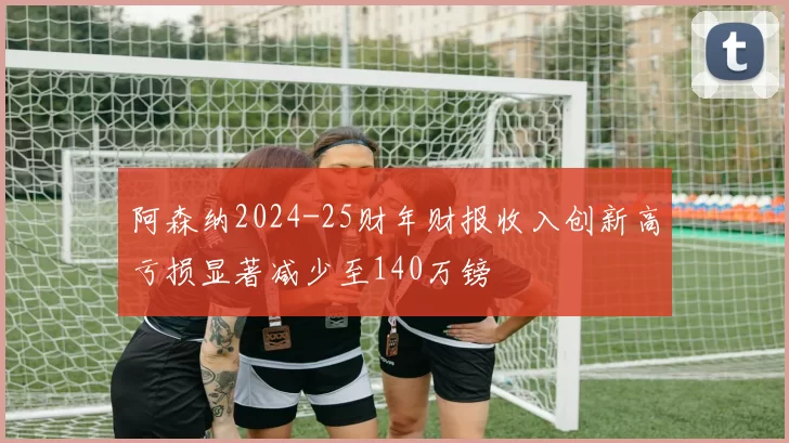 阿森纳2024-25财年财报收入创新高亏损显著减少至140万镑