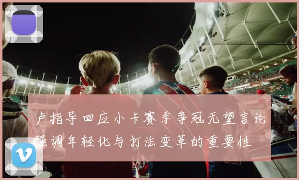 卢指导回应小卡赛季争冠无望言论强调年轻化与打法变革的重要性