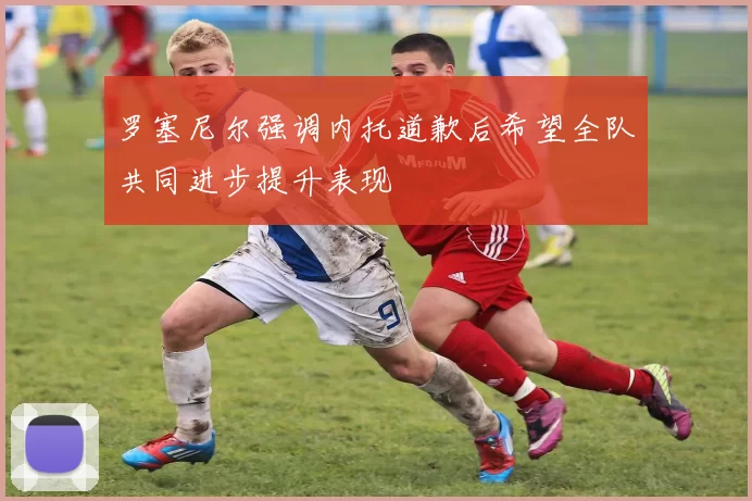 罗塞尼尔强调内托道歉后希望全队共同进步提升表现