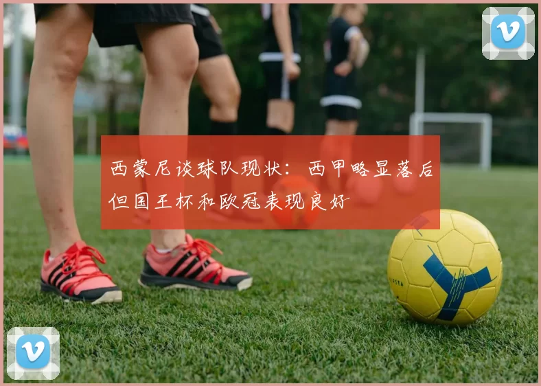 西蒙尼谈球队现状：西甲略显落后但国王杯和欧冠表现良好