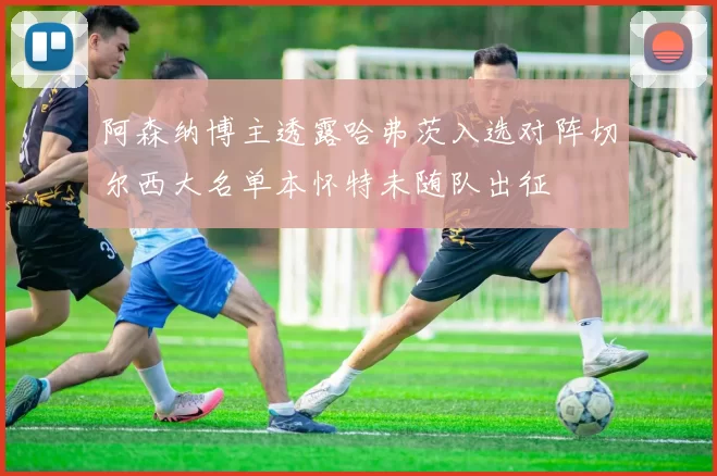 阿森纳博主透露哈弗茨入选对阵切尔西大名单本怀特未随队出征