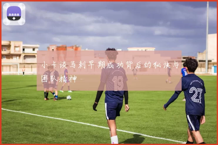 小卡谈马刺早期成功背后的秘诀与团队精神