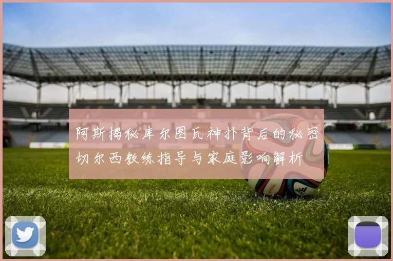阿斯揭秘库尔图瓦神扑背后的秘密切尔西教练指导与家庭影响解析