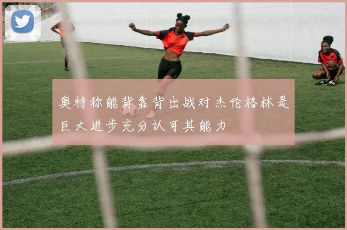 奥特称能背靠背出战对杰伦格林是巨大进步充分认可其能力