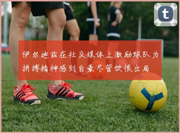 伊尔迪兹在社交媒体上激励球队为拼搏精神感到自豪尽管饮恨出局