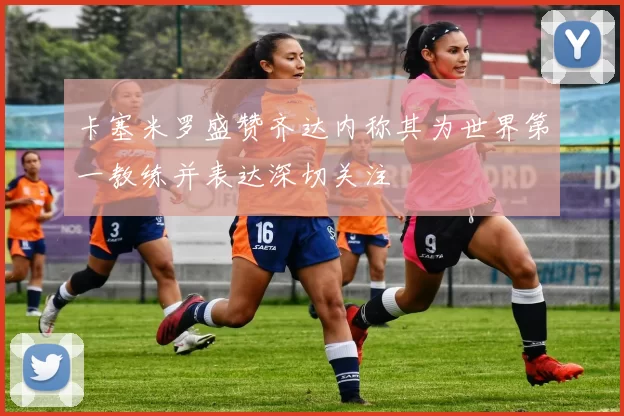 卡塞米罗盛赞齐达内称其为世界第一教练并表达深切关注